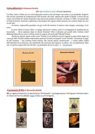 A proposito di film di Alessandra Bailetti
63. La ragazza d’autunno / La dea fortuna / The farewell - Una bugia buona / The Square / Animali nottur-
ni / Dove non ho mai abitato [leggi o clicca su un’immagine]
Cultura&Società di Giovanna Corchia
100. Ogni mattina a Jenin, di Susan Abulhawa
Un libro, letto e riletto con un coinvolgimento emotivo che da tempo non sentivo così profondo. Impossi-
bile trovare strumenti di comprensione dell’assurdo, del male: appena alle spalle la Shoah, l’orrore del na-
zismo con milioni di vittime innocenti e poi ancora un mondo rovesciato: un anno, il 1948, e la nascita del-
lo Stato d’Israele, israeliani e palestinesi, due popoli che ergono subito steccati con violenze degli uni con-
tro gli altri.
Il nemico, impossibile guardare con gli occhi del nemico; il nemico resta sempre, comunque, il ne-
mico.
La terra rifiuta La terra rifiuta ci spinge attraverso l’ultimo varco E ci strappiamo le membra per at-
traversarlo … Dove andremo dopo le ultime frontiere? Dove voleranno gli uccelli oltre l’ultimo cielo?
Mahmud Darwish La terra ci rifiuta scritta in seguito all’uscita dell’Olp dal Libano
Perché ho ripreso questi scabri versi? Perché è così difficile trovare risposte ai tanti rifiuti degli uni
verso gli altri? Perché sembra impossibile qualsiasi incontro tra popoli vicini? Perché? Scorriamo le pagi-
ne del romanzo – una scrittura molto intensa, che suscita spesso commozione – e siamo subito colpiti
dall’intensità di un’amicizia, dei sentimenti che uniscono due ragazzi, un ebreo, Ari, un palestinese, Has-
san. Un primo regalo dell’uno all’altro: un pomodoro diviso in due e […] [continua]
 
