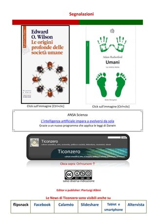 Segnalazioni
Le News di Ticonzero sono visibili anche su
flipsnack Facebook Calaméo Slideshare Tablet e
smartphone
Altervista
Clicca sopra: Ctrl+cursore ↑
salvo diversa indicazione
Editor e publisher: PierLuigi Albini
Click sull’immagine [Ctrl+clic] Click sull’immagine [Ctrl+clic]
ANSA Scienza
L’intelligenza artificiale impara a evolversi da sola
Grazie a un nuovo programma che applica le leggi di Darwin
 