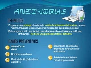 DEFINICIÓN
Programa que protege el ordenador contra la activación de los virus ya sean
   worms, troyanos y otros invasores indeseados que puedan afectar.
Este programa sólo funcionará correctamente si es adecuado y está bien
         configurado. No tiene una protección total ni definitiva.


DAÑOS PREVENTIVOS
  Alteración de                            Información confidencial
  datos                                    expuestas a personas no
                                           autorizadas
  Borrado de archivos
                                            Pérdida de rendimiento
  Desinstalación del sistema                del microprocesador
  operativo
 