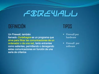 firewall
DEFINICIÓN                                    TIPOS
Un Firewall, también                           Firewall por
llamado Cortafuegos es un programa que          hardware
sirve para filtrar las comunicaciones de un
ordenador o de una red, tanto entrantes        Firewall por
como salientes, permitiendo o denegando         software
estas comunicaciones en función de una
serie de criterios
 