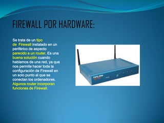 FIREWALL POR HARDWARE:
Se trata de un tipo
de Firewall instalado en un
periférico de aspecto
parecido a un router. Es una
buena solución cuando
hablamos de una red, ya que
nos permite hacer toda la
configuración de Firewall en
un solo punto al que se
conectan los ordenadores.
Algunos router incorporan
funciones de Firewall.
 