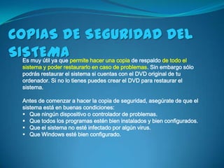 COPIAS DE SEGURIDAD DEL
SISTEMA
 Es muy útil ya que permite hacer una copia de respaldo de todo el
 sistema y poder restaurarlo en caso de problemas. Sin embargo sólo
 podrás restaurar el sistema si cuentas con el DVD original de tu
 ordenador. Si no lo tienes puedes crear el DVD para restaurar el
 sistema.

 Antes de comenzar a hacer la copia de seguridad, asegúrate de que el
 sistema está en buenas condiciones:
  Que ningún dispositivo o controlador de problemas.
  Que todos los programas estén bien instalados y bien configurados.
  Que el sistema no esté infectado por algún virus.
  Que Windows esté bien configurado.
 