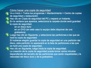 Cómo hacer una copia de seguridad
Ve a Inicio > Todos los programas > Mantenimiento > Centro de copias
de seguridad y restauración
Haz clic en Copia de seguridad del PC y espera un instante.
En la ventana que aparece, selecciona la carpeta donde será guardad
la copia de seguridad.
     en un disco duro
     en un DVD (en este caso tu equipo debe disponer de una
     grabadora)
Luego haz clic en Siguiente, y selecciona las particiones a las que se
hará la copia de seguridad:
Si hubieras elegido guardar la copia de seguridad en una partición del
disco, esta partición no aparecerá en la lista de particiones a las que
se hará una copia de seguridad.
Haz clic en Siguiente, luego inicia la copia de seguridad.
La creación de la copia de seguridad puede tomar varios minutos
dependiendo del tamaño de las particiones que serán respaldadas y la
velocidad del disco duro y de la grabadora.
 