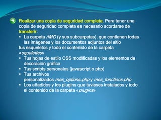 Realizar una copia de seguridad completa. Para tener una
copia de seguridad completa es necesario acordarse de
transferir:
 La carpeta /IMG (y sus subcarpetas), que contienen todas
   las imágenes y los documentos adjuntos del sitio
tus esqueletos y todo el contenido de la carpeta
«squelettes»
 Tus hojas de estilo CSS modificadas y los elementos de
   decoración gráfica
 Tus scripts personales (javascript o php)
 Tus archivos
   personalizados mes_options.php y mes_fonctions.php
 Los añadidos y los plugins que tuvieses instalados y todo
   el contenido de la carpeta «plugins»
 