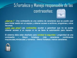 5.Fortaleza y Manejo responsable de las
                        contraseñas:
¿Qué es ? : Una contraseña es una cadena de caracteres que se puede usar
para iniciar sesión en un equipo y obtener acceso a archivos, programas y otros
recursos.
¿para que sirve? Las contraseñas ayudan a garantizar que no se pueda
obtener acceso a un equipo si no se tiene la autorización para hacerlo.

El sistema debe estar diseñado para sondear la seguridad. Longevidad de una
contraseña    -    Mayor     fortaleza:  más      caracteres    combinando
mayúsculas,minúsculas y números. - Menor fortaleza: menos caracteres.
 