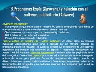 6.Programas Espía (Spyware) y relación con el
              software publicitario (Adware)
¿Qué son los spyware?
1. Son programas que se instalan en nuestro PC que se encargan de robar datos de
nuestro ordenador y hacer movimientos con ellos en internet
2.Cierto parentesco a un virus pero no tienen código malicioso
3. Difícil detención por parte de los antivirus
4. Pasan datos a empresas de publicidad
¿Cómo entran en nuestro PC y cómo evitarlos?• Al visitar sitios de Internet
(Cookies)• Acompañando algún virus o llamado por un Troyano• Ocultos en
programa gratuitos (Freeware) los cuales al aceptar sus condiciones de uso estamos
aceptando que cumplan sus funciones de espías.• • Programas Antispyware Ad-
Aware 1.05 SE Personal síntomas importantes• Cambian solas las pagina de inicio
del navegador.• Ventanitas pop-ups por todos lados incluso sin tener el navegador
abierto de temas pornográficos.• Barras de búsquedas de sitios como la de
Alexa, Hotbar, etc.. que no podemos eliminar.• Botones que se aparecen la barras de
herramientas del navegador y no podemos sacarlos.• La navegación por la red se
hace cada día más lenta.
 
