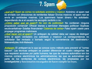 7. Spam
¿qué es?• Spam es correo no solicitado anónimo y masivo• Anónimo: el spam real
es enviado con direcciones de remitentes falsas• Envíos masivos: el spam real se
envía en cantidades masivas. Los spammers hacen dinero.• No solicitado:
dependiendo de si el usuario ha escogido recibirlo o no.
¿Cómo saber que es spam?• No son de publicidad• No contienen ninguna
proposición comercial• Ofrecer bienes y servicios• Mensajes políticos• Súplicas
seudocaritativas• Estafas financieras• Cadenas de cartas• Falso spam usado para
propagar programas maliciosos
¿Qué hacer con el spam?• Un antispam de calidad debe ser capaz de distinguir
entre el spam verdadero (no solicitado y masivo)• La correspondencia no
solicitada• Ser revisado o borrado según la conveniencia del destinatario.•
Malwarebytes Anti-Malware.

Antispam: El antispam es lo que se conoce como método para prevenir el "correo
basura". Las técnicas antispam se pueden diferenciar en cuatro categorías: las
que requieren acciones por parte humana; las que de manera automática son los
mismos correos electrónicos los administradores; las que se automatizan por
parte de los remitentes de correos electrónicos; las empleadas por los
investigadores y funcionarios encargados de hacer cumplir las leyes.
 