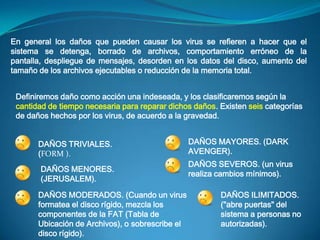 En general los daños que pueden causar los virus se refieren a hacer que el
sistema se detenga, borrado de archivos, comportamiento erróneo de la
pantalla, despliegue de mensajes, desorden en los datos del disco, aumento del
tamaño de los archivos ejecutables o reducción de la memoria total.


 Definiremos daño como acción una indeseada, y los clasificaremos según la
 cantidad de tiempo necesaria para reparar dichos daños. Existen seis categorías
 de daños hechos por los virus, de acuerdo a la gravedad.


       DAÑOS TRIVIALES.                           DAÑOS MAYORES. (DARK
       (FORM ).                                   AVENGER).
                                                  DAÑOS SEVEROS. (un virus
       DAÑOS MENORES.
                                                  realiza cambios mínimos).
       (JERUSALEM).

       DAÑOS MODERADOS. (Cuando un virus                 DAÑOS ILIMITADOS.
       formatea el disco rígido, mezcla los              ("abre puertas" del
       componentes de la FAT (Tabla de                   sistema a personas no
       Ubicación de Archivos), o sobrescribe el          autorizadas).
       disco rígido).
 