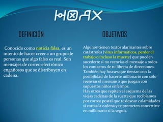HOAX
       DEFINICIÓN                                 OBJETIVOS
 Conocido como noticia falsa, es un    Algunos tienen textos alarmantes sobre
intento de hacer creer a un grupo de   catástrofes (virus informáticos, perder el
                                       trabajo o incluso la muerte) que pueden
personas que algo falso es real. Son
                                       sucederte si no reenvías el mensaje a todos
mensajes de correo electrónico         los contactos de tu libreta de direcciones.
engañosos que se distribuyen en        También hay hoaxes que tientan con la
cadena.                                posibilidad de hacerte millonario con sólo
                                       reenviar el mensaje o que juegan con
                                       supuestos niños enfermos.
                                       Hay otros que repiten el esquema de las
                                       viejas cadenas de la suerte que recibíamos
                                       por correo postal que te desean calamidades
                                       si cortás la cadena y te prometen convertirte
                                       en millonario si la seguís.
 