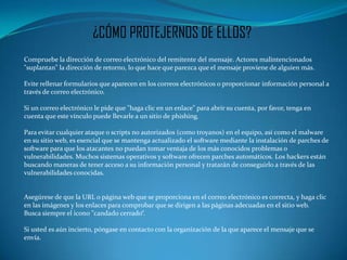 ¿CÓMO PROTEJERNOS DE ELLOS?
Compruebe la dirección de correo electrónico del remitente del mensaje. Actores malintencionados
"suplantan" la dirección de retorno, lo que hace que parezca que el mensaje proviene de alguien más.

Evite rellenar formularios que aparecen en los correos electrónicos o proporcionar información personal a
través de correo electrónico.

Si un correo electrónico le pide que "haga clic en un enlace" para abrir su cuenta, por favor, tenga en
cuenta que este vínculo puede llevarle a un sitio de phishing.

Para evitar cualquier ataque o scripts no autorizados (como troyanos) en el equipo, así como el malware
en su sitio web, es esencial que se mantenga actualizado el software mediante la instalación de parches de
software para que los atacantes no puedan tomar ventaja de los más conocidos problemas o
vulnerabilidades. Muchos sistemas operativos y software ofrecen parches automáticos. Los hackers están
buscando maneras de tener acceso a su información personal y tratarán de conseguirlo a través de las
vulnerabilidades conocidas.


Asegúrese de que la URL o página web que se proporciona en el correo electrónico es correcta, y haga clic
en las imágenes y los enlaces para comprobar que se dirigen a las páginas adecuadas en el sitio web.
Busca siempre el icono "candado cerrado“.

Si usted es aún incierto, póngase en contacto con la organización de la que aparece el mensaje que se
envía.
 