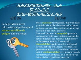 SEGURIDAD DE
                REDES
             INFORMATICAS
       ¿QUÉ ES?                                   OBJETIVO
                               Busca mantener la integridad, disponibilidad
La seguridad a nivel           y confidencialidad de la información dentro
informática significa que el   de la red, para que la organización mantenga
sistema está libre de          la continuidad en sus procesos.
peligro, daño o riesgo.        Cuando hablamos de integridad queremos
                               decir que los objetos del sistema sólo pueden
                               ser modificados por personas autorizadas y
                               en forma controladas. Por otro lado
                               disponibilidad significa que los objetos del
                               sistema deben permanecer accesibles a las
                               personas autorizadas. Por último, podemos
                               definir confidencialidad en el sistema cuando
                               la información contenida en el mismo no es
                               brindada hacia entidades externas.
 