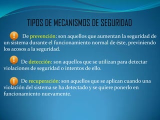 TIPOS DE MECANISMOS DE SEGURIDAD
        De prevención: son aquellos que aumentan la seguridad de
un sistema durante el funcionamiento normal de éste, previniendo
los acosos a la seguridad.

        De detección: son aquellos que se utilizan para detectar
violaciones de seguridad o intentos de ello.

        De recuperación: son aquellos que se aplican cuando una
violación del sistema se ha detectado y se quiere ponerlo en
funcionamiento nuevamente.
 