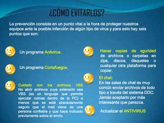 ¿CÓMO EVITARLOS?
La prevención consiste en un punto vital a la hora de proteger nuestros
equipos ante la posible infección de algún tipo de virus y para esto hay seis
puntos que son:



     Un programa Antivirus.                        Hacer copias de sguridad
                                                   de archivos o carpetas en
                                                   zips, discos, disquetes o
     Un programa Cortafuegos.                      cualquier otra plataforma para
                                                   copiar.
                                                  El chat:
                                                  En las salas de chat es muy
     Cuidado con los archivos VBS
     No abrir archivos cuya extensión sea         común enviar archivos de todo
     VBS (es un lenguaje que permite              tipo a través del sistema DDC.
     ejecutar rutinas dentro de la PC) a          Jamás aceptarlo por más
     menos que se esté absolutamente              interesante que parezca.
     seguro que el mail viene de una
     persona confiable y que haya indicado         Actualizar el ANTIVIRUS
     previamente sobre el envío.
 