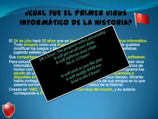 ¿CÚAL FUE EL PRIMER VIRUS
      INFORMÁTICO DE LA HISTORIA?

El 24 de julio hará 30 años que se inventó por primera vez un virus informático.
   Todo empezó como una broma de un chaval de 15 años que le gustaba
   modificar los juegos y bloquearlos o que simplemente cuando estabas
   jugando saliese un poema que había escrito él.
Sus compañeros al averiguar esto ya no le dejaban que tocase sus softwares.
Para solucionar este inconveniente, Skrenta creó “Elk Cloner”, el primer virus
   informático del mundo. De esa forma, podría cultivar su especial forma de
   humor con sus amigos, sin tocar directamente sus discos. El programa fue
   escrito en una computadora Apple II, y funcionaba autocopiándose a
   disquetes sin la autorización del usuario. Al cabo de poco tiempo, Skrenta
   había contagiado la mayoría de las computadoras de sus amigos en lo que
   pasaría convertirse en el primer virus informático de la historia.
Creado en 1982, “Elk Cloner” fue el primer virus del mundo, y su autoría
   corresponde a Rich Skrentaa.
 