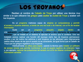 LOS TROYANOS
          Reciben el nombre de Caballo de Troya por utilizar una técnica muy
similar a la que utilizaron los griegos para asaltar la ciudad de Troya y acabar con
los troyanos.

           Es un programa malicioso capaz de alojarse en computadoras y permitir
el acceso a usuarios externos, a través de una red local o de Internet, con el fin de recabar
información.
           Suele      ser     un      programa       pequeño       alojado      dentro     de
una aplicación, una imagen, un archivo de música u otro elemento de apariencia
inocente, que se instala en el sistema al ejecutar el archivo que lo contiene. Una vez
instalado parece realizar una función útil (aunque cierto tipo de troyanos permanecen
ocultos y por tal motivo los antivirus o anti troyanos no los eliminan) pero internamente
realiza otras tareas de las que el usuario no es consciente, de igual forma que el Caballo de
Troya que los griegos regalaron a los troyanos.
           Habitualmente se utiliza para espiar, usando la técnica para instalar un software
de acceso remoto que permite monitorizar lo que el usuario legítimo de ordenador hace
y, por ejemplo, capturar las pulsaciones del teclado con el fin de obtener contraseñas u otra
información sensible.
 