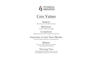 Core Values
                   Integrity
         Be honest with yourself and others

                 Dedication
             Commit, pledge and engage

                Competence
   Maintain skill levels that exceed the competition

Importance of each Team Member
    Promote respect and positive communication

                    Balance
        Focus on what is best for our clients,
            the company and the team

              The Long View
       Remember that long-term success is not
      accomplished through short-term solutions
 