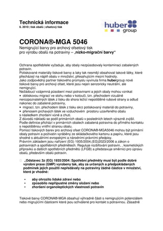 Technická informace
6. 2010 | tisk obalů | ofsetový tisk
CORONA®-MGA 5046
Nemigrující barvy pro archový ofsetový tisk
pro výrobu obalů na potraviny – „nízko-migrační barvy“
Ochrana spotřebitele vyžaduje, aby obaly nezpůsobovaly kontaminaci zabalených
potravin.
Potiskované materiály tiskové barvy a laky tak nesmějí obsahovat takové látky, které
přecházejí na náplň obalu v množství, přesahujícím mezní hodnoty.
Jako zodpovědný partner tiskového průmyslu vyvinula firma hubergroup nové
tiskové barvy pro archový ofset, které jsou nejen senzoricky neutrální, ale
nemigrující.
Nežádoucí vzájemná působení mezi potravinami a jejich obaly mohou vznikat
• obtiskovou migrací ve stohu nebo v kotouči, tzn. přechodem vizuálně
nerozpoznatelných látek z tisku do shora ležící nepotištěné rubové strany a odtud
nakonec do zabalené potraviny,
• migrací, tzn. přechodem látek z tisku skrz potiskovaný materiál do potraviny,
• přenosem prchavých látek ve vzduchovém prostoru uzavřeného obalu
s následkem zhoršení vůně a chuti.
Z důvodů nákladů se podíl primárních obalů v posledních letech výrazně zvýšil.
Podle definice přichází v primárních obalech zabalená potravina do přímého kontaktu
s nepotištěnou vnitřní stranou obalu.
Pomocí tiskových barev pro archový ofset CORONA®-MGA5046 mohou být primární
obaly potravin a poživatin vyráběny ze skládačkového kartonu a papíru, které jsou
shodné s aktuálními evropskými a národními právními předpisy.
Právním základem jsou nařízení (EG) 1935/2004,(EG)2023/2006 a zákon o
potravinách a spotřebních předmětech. Reguluje rozšiřování potravin, , kosmetických
přípravků a dalších spotřebních předmětů (LFGB) a představuje směrnici pro úpravu
obalů, především obalů potravin.
 „Odstavec 3z (EG) 1935/2004: Spotřební předměty musí být podle dobré
výrobní praxe (GMP) vyrobeny tak, aby za určených a předpokládaných
podmínek jejich použití nepředávaly na potraviny žádné částice v množství,
které je vhodné:
• aby ohrozilo lidské zdraví nebo
• způsobilo nepřípustné změny složení nebo
• zhoršení organoleptických vlastností potravin
Tiskové barvy CORONA®-MGA obsahují výhradně části s nemigrujícím potenciálem
nebo migrujícími částicemi které jsou schválené pro kontakt s potravinou. Zásadně
 