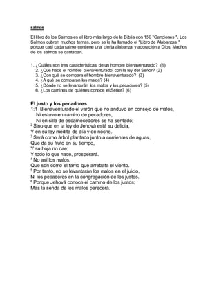 salmos
El libro de los Salmos es el libro más largo de la Biblia con 150 "Canciones ". Los
Salmos cubren muchos temas, pero se le ha llamado el "Libro de Alabanzas "
porque casi cada salmo contiene una cierta alabanza y adoración a Dios. Muchos
de los salmos se cantaban.
1. ¿Cuáles son tres características de un hombre bienaventurado? (1)
2. ¿Qué hace el hombre bienaventurado con la ley del Señor? (2)
3. ¿Con qué se compara el hombre bienaventurado? (3)
4. ¿A qué se comparan los malos? (4)
5. ¿Dónde no se levantarán los malos y los pecadores? (5)
6. ¿Los caminos de quiénes conoce el Señor? (6)
El justo y los pecadores
1:1 Bienaventurado el varón que no anduvo en consejo de malos,
Ni estuvo en camino de pecadores,
Ni en silla de escarnecedores se ha sentado;
2
Sino que en la ley de Jehová está su delicia,
Y en su ley medita de día y de noche.
3
Será como árbol plantado junto a corrientes de aguas,
Que da su fruto en su tiempo,
Y su hoja no cae;
Y todo lo que hace, prosperará.
4
No así los malos,
Que son como el tamo que arrebata el viento.
5
Por tanto, no se levantarán los malos en el juicio,
Ni los pecadores en la congregación de los justos.
6
Porque Jehová conoce el camino de los justos;
Mas la senda de los malos perecerá.