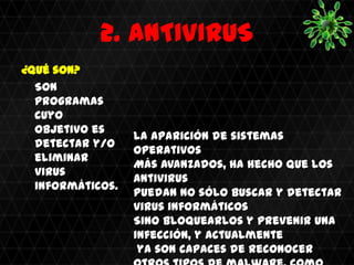 2. ANTIVIRUS
¿Qué son?
  Son
  programas
  cuyo
  objetivo es
                  La aparición de sistemas
  detectar y/o
                  operativos
  eliminar
                  Más avanzados, ha hecho que los
  virus
                  antivirus
  informáticos.
                  Puedan no sólo buscar y detectar
                  virus informáticos
                  Sino bloquearlos y prevenir una
                  infección, y actualmente
                   ya son capaces de reconocer
 
