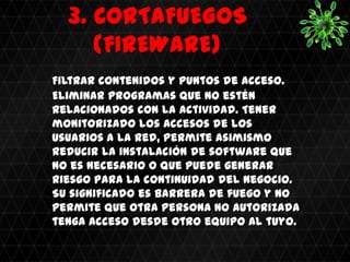 3. CORTAFUEGOS
     (FIREWARE)
Filtrar contenidos y puntos de acceso.
Eliminar programas que no estén
relacionados con la actividad. Tener
monitorizado los accesos de los
usuarios a la red, permite asimismo
reducir la instalación de software que
no es necesario o que puede generar
riesgo para la continuidad del negocio.
Su significado es barrera de fuego y no
permite que otra persona no autorizada
tenga acceso desde otro equipo al tuyo.
 