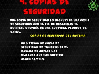 4. COPIAS DE
      SEGURIDAD
Una copia de seguridad (o backup) es una copia
de seguridad con el fin de restaurar el
original después de una eventual pérdida de
datos.
            Copias de seguridad del sistema

      Un sistema de copia de
      seguridad de ficheros es el
      basado en copiar los
      bloques que han sufrido
      algún cambio.
 