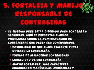 5. FORTALEZA Y MANEJO
    RESPONSABLE DE
     CONTRASEÑAS
• El sistema debe estar diseñado para sondear la
  seguridad. Aquí se presentan algunos
  problemas sobre la administración de
  contraseñas que deben ser consideradas:
     Posibilidad de que algún atacante pueda
     obtener la contraseña.
     Formas de almacenar contraseñas
     Longevidad de una contraseña
     Mayor fortaleza: más caracteres
     combinando mayúsculas, minúsculas y
 