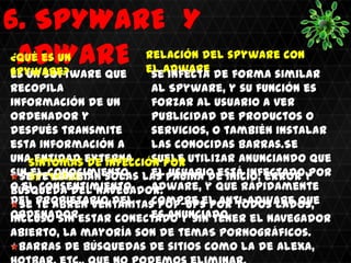 .


6. SPYWARE Y
 ADWARE el adware
¿Qué es un
spyware?
es un software que
                      Relación del spyware con
                        se infecta de forma similar
recopila                al Spyware, y su función es
información de un       forzar al usuario a ver
ordenador y             publicidad de productos o
después transmite       servicios, o también instalar
esta información a      las conocidas barras.Se
una entidad externa
    Síntomas de infección por utilizar anunciando que
                        suele
sin Spyware
  Seel conocimiento las pagina de inicio, error y
     te cambian solas el usuario está infectado por
o el consentimiento
búsqueda del navegador. adware, y que rápidamente
del propietario del     compre el anti-adware que
  Se te abren ventanitas pop-ups por todos lados,
                        es anunciado.
ordenadorestar conectado y sin tener el navegador
incluso sin
abierto, la mayoría son de temaS pornográficos.
 Barras de búsquedas de sitios como la de Alexa,
 