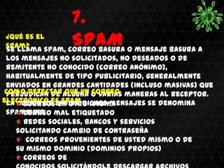 7.
¿Qué es el
spam?            SPAM
Se llama spam, correo basura o mensaje basura a
 los mensajes no solicitados, no deseados o de
 remitente no conocido (correo anónimo),
 habitualmente de tipo publicitario, generalmente
 enviados en grandes cantidades (incluso masivas) que
 Como detectaralguna o varias maneras al receptor.
 perjudican de que un correo
electrónico es spam dichos mensajes se denomina
 La acción de enviar Idioma
      Correos en otro
 spamming. mal etiquetado
      Correo
      Redes sociales, bancos y servicios
    solicitando cambio de contraseña
       Correos provenientes de usted mismo o de
    su mismo dominio (dominios propios)
      Correos de
 