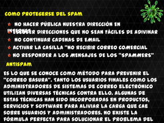 Como protegerse del spam
    NO HACER PÚBLICA NUESTRA DIRECCIÓN EN
 INTERNET DIRECCIONES QUE NO SEAN FÁCILES DE ADIVINAR
   ESCOGER
    NO CONTINUAR CADENAS DE EMAIL
   ACTIVAR LA CASILLA "NO RECIBIR CORREO COMERCIAL"
   NO RESPONDER A LOS MENSAJES DE LOS "SPAMMERS"
Antispam
Es lo que se conoce como método para prevenir el
"correo basura". Tanto los usuarios finales como los
administradores de sistemas de correo electrónico
utilizan diversas técnicas contra ello. Algunas de
estas técnicas han sido incorporadas en productos,
servicios y software para aliviar la carga que cae
sobre usuarios y administradores. No existe la
fórmula perfecta para solucionar el problema del
 