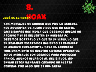 8.
              HOAX
¿Qué es el hoax?
Son mensajes de correo que por lo general
nos advierten de algún virus que no existe.
Casi siempre nos indica que debemos buscar un
archivo y si se encuentra en nuestra pc
debemos borrarlo ya que es un virus, lo que
en realidad estaremos haciendo es eliminar
un archivo fundamental para el correcto
funcionamiento de nuestro sistema operativo.
Estos mensajes son creados para provocar
pánico. Muchos usuarios al recibirlos, re-
envian estos mensajes creando un alerta
general por algo que es una FARSA
 
