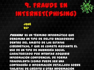 9. FRAUDE EN
   INTERNET(PHISING)
        ¿Qué
        es?

Phishing es un término informático que
denomina un tipo de delito encuadrado
dentro del ámbito de las estafas
cibernéticas, y que se comete mediante el
uso de un tipo de ingeniería social
caracterizado por intentar adquirir
información confidencial de forma
fraudulenta (como puede ser una
contraseña o información detallada sobre
tarjetas de crédito u otra información
 