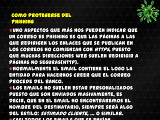 Como protegerse del
Phishing
 Uno aspectos que más nos pueden indicar que
un correo es phishing es que las páginas a las
que redirigen los enlaces que se publican en
los correos no comienzan con https, puesto
que muchas direcciones web suelen redirigir a
páginas no seguras(http).
 Normalmente el email contiene el logo la
entidad para hacernos creer que el correo
procede del banco.
 Los emails no suelen estar personalizados
puesto que son enviados masivamente, es
decir, que en el email no encontraremos el
nombre del destinatario, siempre será algo
del estilo: Estimado Cliente, … o similar.
 