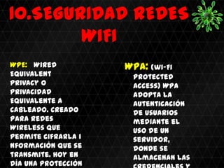 10.SEGURIDAD REDES
        WIFI
WPE: Wired           WPA: (wi-Fi
Equivalent            Protected
Privacy o             Access) WPA
Privacidad            adopta la
Equivalente a         autenticación
Cableado. Creado      de usuarios
para redes            mediante el
Wireless que          uso de un
permite cifrarla i    servidor,
nformación que se     donde se
transmite. hoy en     almacenan las
día una protección
 