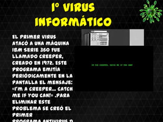 1º virus
        informático
El primer virus
atacó a una máquina
IBM Serie 360 Fue
llamado Creeper,
creado en 1972. Este
programa emitía
periódicamente en la
pantalla el mensaje:
«I'm a creeper... catch
me if you can!» .Para
eliminar este
problema se creó el
primer
 