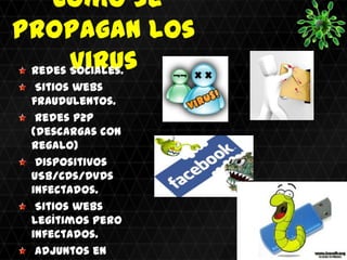 Como se
propagan los
       virus
 Redes Sociales.
  Sitios webs
 fraudulentos.
  Redes P2P
 (descargas con
 regalo)
  Dispositivos
 USB/CDs/DVDs
 infectados.
  Sitios webs
 legítimos pero
 infectados.
  Adjuntos en
 