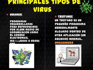 Principales tipos de
       virus :
Gusanos:
                       Troyano:
Programas            Un troyano es un
desarrollados        pequeño programa
para reproducirse    generalmente
por algún medio de
comunicación como    alojado dentro de
el correo            otra aplicación (un
electrónico,         archivo) normal.
mensajeros o redes
P2P.                 DNSChanger
Conficker
 