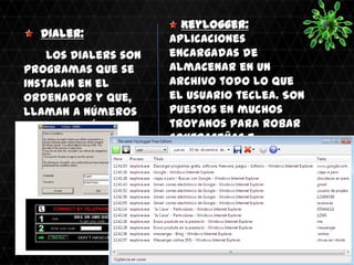 Keylogger:
  Dialer:              Aplicaciones
    Los Dialers son    encargadas de
programas que se       almacenar en un
instalan en el         archivo todo lo que
ordenador y que,       el usuario teclea. Son
llaman a números       puestos en muchos
de tarifación          troyanos para robar
adicional sin que el   contraseñas e
usuario lo sepa.       información de los
                       equipos en los que
                       están instalados.
                       Revealer Keylogger
 