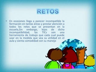 • En ocasiones llega a parecer incompatible la
formación en tantas áreas y prestar atención a
todos los retos que se presentan en la
escuela,Sin embargo, lejos de dicha
incompatibilidad, las TICs son una
herramienta de trabajo que cada cual puede
usar en la medida que vea su utilidad en el
aula y sienta comodidad con su manejo
 