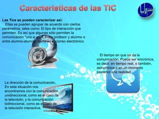 Las Tics se pueden caracterizar así:
  Ellas se pueden agrupar de acuerdo con ciertos
parámetros, tales como: El tipo de interacción que
permiten. Es así que algunas sólo permiten la
comunicación "uno a uno", entre profesor y alumno o
entre alumno-alumno, como es el correo electrónico.


                                                        El tiempo en que se da la
                                                      comunicación. Puede ser sincrónica,
                                                      es decir, en tiempo real, o también,
                                                      asincrónica o en un momento
                                                      posterior a la realidad.


 La dirección de la comunicación.
 En esta situación nos
 encontramos con la comunicación
 unidireccional, como es el caso de
 la televisión, y la comunicación
 bidireccional, como es el caso de
 la televisión interactiva.
 