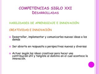 COMPETENCIAS SIGLO XXI
DESARROLLADAS
HABILIDADES DE APRENDIZAJE E INNOVACIÓN
CREATIVIDAD E INNOVACIÓN
 Desarrollar, implementar y comunicarles nuevas ideas a los
demás
 Ser abierto en respuesta a perspectivas nuevas y diversas
 Actuar según las ideas creativas para hacer una
contribución útil y tangible al dominio en el cual acontece la
innovación.
 