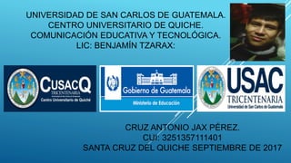 UNIVERSIDAD DE SAN CARLOS DE GUATEMALA.
CENTRO UNIVERSITARIO DE QUICHE.
COMUNICACIÓN EDUCATIVA Y TECNOLÓGICA.
LIC: BENJAMÍN TZARAX:
CRUZ ANTONIO JAX PÉREZ.
CUI: 3251357111401
SANTA CRUZ DEL QUICHE SEPTIEMBRE DE 2017
 