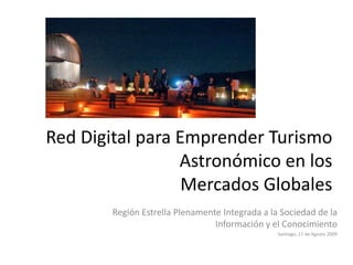 Red Digital para Emprender Turismo Astronómico en los Mercados Globales Región Estrella Plenamente Integrada a la Sociedad de la Información y el Conocimiento Santiago, 17 de Agosto 2009 