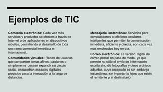 Ejemplos de TIC
Comercio electrónico: Cada vez más
servicios y productos se ofrecen a través de
Internet o de aplicaciones en dispositivos
móviles, permitiendo el desarrollo de toda
una rama comercial inmediata e
internacional.
Comunidades virtuales: Redes de usuarios
que comparten temas afines, pasiones o
simplemente desean expandir su círculo
social, encuentran espacios digitales
propicios para la interacción a lo largo de
distancias.
Mensajería instantánea: Servicios para
computadores o teléfonos celulares
inteligentes que permiten la comunicación
inmediata, eficiente y directa, son cada vez
más empleados hoy en día.
Correo electrónico: La versión digital del
correo postal no pasa de moda, ya que
permite no sólo el envío de información
escrita sino de fotografías y otros archivos
adjuntos, cuya recepción es sin embargo
instantánea, sin importar lo lejos que estén
el remitente y el destinatario.
 