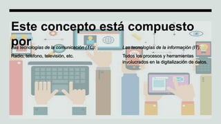 Este concepto está compuesto
por
Las tecnologías de la comunicación (TC):
Radio, teléfono, televisión, etc.
Las tecnologías de la información (IT):
Todos los procesos y herramientas
involucrados en la digitalización de datos.
 