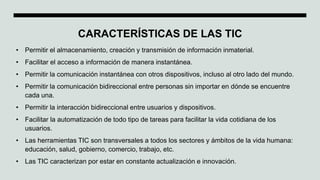 CARACTERÍSTICAS DE LAS TIC
• Permitir el almacenamiento, creación y transmisión de información inmaterial.
• Facilitar el acceso a información de manera instantánea.
• Permitir la comunicación instantánea con otros dispositivos, incluso al otro lado del mundo.
• Permitir la comunicación bidireccional entre personas sin importar en dónde se encuentre
cada una.
• Permitir la interacción bidireccional entre usuarios y dispositivos.
• Facilitar la automatización de todo tipo de tareas para facilitar la vida cotidiana de los
usuarios.
• Las herramientas TIC son transversales a todos los sectores y ámbitos de la vida humana:
educación, salud, gobierno, comercio, trabajo, etc.
• Las TIC caracterizan por estar en constante actualización e innovación.
 