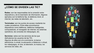 ¿CÓMO SE DIVIDEN LAS TIC?
Redes: son las responsables de la conexión entre
dispositivos y de la trasmisión de información. Algunos
ejemplos son la telefonía fija, la telefonía móvil, el
internet, las redes de televisión, etc.
Terminales: son los puntos de acceso mediante los
cuales accedemos. Entre ellas encontramos
dispositivos como teléfonos, teléfonos inteligentes,
computadores, el navegador de internet, los sistemas
operativos, las consolas de videojuegos, etc.
Servicios: estos son los servicios de los que
disfrutamos los usuarios de las TIC.
Algunos de ellos son el e-commerce, la banca
electrónica, tu email, la educación a distancia o virtual,
los videojuegos, el cine, la televisión, la música, los
servicios de video, etc.
 
