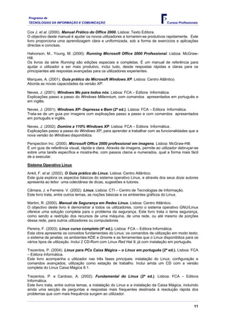 Programa de
TECNOLOGIAS DA INFORMAÇÃO E COMUNICAÇÃO Cursos Profissionais
Cox J. et al. (2000). Manual Prático do Office 2000. Lisboa: Texto Editora.
O objectivo deste manual é ajudar os novos utilizadores a tornarem-se produtivos rapidamente. Este
livro proporciona uma aprendizagem clara e uniformizada, sob a forma de exercícios e aplicações
directas e concisas.
Halvorson, M., Young, M. (2000). Running Microsoft Office 2000 Professional. Lisboa: McGraw-
Hill.
Os livros da série Running são edições especiais e completas. É um manual de referência para
ajudar o utilizador a ser mais produtivo, inclui tudo, desde respostas rápidas e claras para os
principiantes até respostas avançadas para os utilizadores experientes.
Marques, A. (2001). Guia prático do Microsoft Windows XP. Lisboa: Centro Atlântico.
Aborda as novas capacidades da versão XP.
Neves, J. (2001). Windows Me para todos nós. Lisboa: FCA – Editora Informática.
Explicações passo a passo do Windows Millennium, com comandos apresentados em português e
em inglês.
Neves, J. (2001). Windows XP- Depressa e Bem (2ª ed.). Lisboa: FCA – Editora Informática.
Trata-se de um guia por imagens com explicações passo a passo e com comandos apresentados
em português e inglês.
Neves, J. (2002). Domine a 110% Windows XP. Lisboa: FCA – Editora Informática .
Explicações passo a passo do Windows XP, para aprender a trabalhar com as funcionalidades que a
nova versão do Windows disponibiliza.
Perspection Inc. (2000). Microsoft Office 2000 professional em imagens. Lisboa: McGraw-Hill.
É um guia de referência visual, rápida e clara. Através de imagens, permite ao utilizador debruçar-se
sobre uma tarefa específica e mostra-lhe, com passos claros e numerados, qual a forma mais fácil
de a executar.
Sistema Operativo Linux
Ankit, F. et al. (2002). O Guia prático do Linux. Lisboa: Centro Atlântico.
Este guia explora os aspectos básicos do sistema operativo Linux, e através dos seus doze autores
apresenta ao leitor uma colectânea de dicas, sugestões e tutores.
Câmara, J. e Ferreira. V. (2002). Linux. Lisboa: CTI – Centro de Tecnologias de Informação.
Este livro trata, entre outros temas, as noções básicas e os ambientes gráficos do Linux.
Martini, R. (2000). Manual de Segurança em Redes Linux. Lisboa: Centro Atlântico.
O objectivo deste livro é demonstrar a todos os utilizadores, como o sistema operativo GNU/Linux
oferece uma solução completa para o problema da segurança. Este livro trata o tema segurança,
como sendo a restrição dos recursos de uma máquina, de uma rede, ou até mesmo de porções
dessa rede, para outros utilizadores ou computadores.
Pereira, F. (2003). Linux curso completo (4ª ed.). Lisboa: FCA – Editora Informática.
Esta obra apresenta os conceitos fundamentais do Linux; os comandos de utilização em modo texto;
o sistema de janelas; os ambientes KDE e Gnome e as ferramentas que o Linux disponibiliza para os
vários tipos de utilização. Inclui 2 CD-Rom com Linux Red Hat 9, já com instalação em português.
Trezentos, P. (2004). Linux para PCs Caixa Mágica – o Linux em português (2ª ed.). Lisboa: FCA
– Editora Informática.
Este livro acompanha o utilizador nas três fases principais: instalação do Linux; configuração e
comandos avançados; utilização como estação de trabalho. Inclui ainda um CD com a versão
completa do Linux Caixa Mágica 8.1.
Trezentos, P. e Cardoso, A. (2002). Fundamental do Linux (2ª ed.). Lisboa: FCA – Editora
Informática.
Este livro trata, entre outros temas, a instalação do Linux e a instalação da Caixa Mágica, incluindo
ainda uma secção de perguntas e respostas mais frequentes destinada à resolução rápida dos
problemas que com mais frequência surgem ao utilizador.
11
 