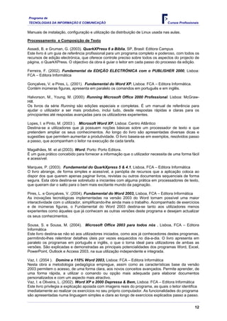 Programa de
TECNOLOGIAS DA INFORMAÇÃO E COMUNICAÇÃO Cursos Profissionais
Manuais de instalação, configuração e utilização da distribuição de Linux usada nas aulas.
Processamento e Composição de Texto
Assadi, B. e Gruman, G. (2003). QuarkXPress 6 a Bíblia, SP, Brasil: Editora Campus
Este livro é um guia de referência profissional para um programa completo e poderoso, com todos os
recursos de edição electrónica, que oferece controle preciso sobre todos os aspectos do projecto de
página, o QuarkXPress. O objectivo da obra é guiar o leitor em cada passo do processo da edição.
Ferreira, F. (2002). Fundamental da EDIÇÃO ELECTRÓNICA com o PUBLISHER 2000, Lisboa:
FCA – Editora Informática
Gonçalves, V. e Pires, L. (2001). Fundamental do Word XP. Lisboa: FCA – Editora Informática.
Contém inúmeras figuras, apresenta em paralelo os comandos em português e em inglês.
Halvorson, M., Young, M. (2000). Running Microsoft Office 2000 Professional. Lisboa: McGraw-
Hill.
Os livros da série Running são edições especiais e completas. É um manual de referência para
ajudar o utilizador a ser mais produtivo, inclui tudo, desde respostas rápidas e claras para os
principiantes até respostas avançadas para os utilizadores experientes.
Lopes, I. e Pinto, M. (2003 ). Microsoft Word XP, Lisboa: Centro Atlântico
Destina-se a utilizadores que já possuem noções básicas sobre um processador de texto e que
pretendem ampliar os seus conhecimentos. Ao longo do livro são apresentadas diversas dicas e
sugestões que permitem aumentar a produtividade. O livro baseia-se em exemplos, resolvidos passo
a passo, que acompanham o leitor na execução de cada tarefa.
Magalhães, M. et al (2003). Word. Porto: Porto Editora.
É um guia prático concebido para fornecer a informação que o utilizador necessita de uma forma fácil
e acessível.
Marques, P. (2003). Fundamental do QuarkXpress 5 & 4.1, Lisboa, FCA – Editora Informática
O livro abrange, de forma simples e acessível, a panóplia de recursos que a aplicação coloca ao
dispor dos que querem apenas paginar livros, revistas ou outros documentos sequenciais de forma
segura. Esta obra destina-se sobretudo a iniciantes com alguma prática em processadores de texto,
que queiram dar o salto para o bem mais excitante mundo da paginação.
Pires, L. e Gonçalves, V. (2004). Fundamental do Word 2003, Lisboa, FCA – Editora Informática
As inovações tecnológicas implementadas na versão 2003 do Word tornam possível uma maior
interactividade com o utilizador, simplificando-lhe ainda mais o trabalho. Acompanhado de exercícios
e de inúmeras figuras, o Fundamental do Word 2003 destina-se tanto aos utilizadores menos
experientes como àqueles que já conhecem as outras versões deste programa e desejam actualizar
os seus conhecimentos.
Sousa, S. e Sousa, M. (2004). Microsoft Office 2003 para todos nós , Lisboa, FCA – Editora
Informática
Este livro destina-se não só aos utilizadores iniciados, como aos já conhecedores destes programas,
permitindo-lhes relembrar detalhes úteis por vezes esquecidos no dia-a-dia. O livro apresenta em
paralelo os programas em português e inglês, o que o torna ideal para utilizadores de ambas as
versões. São explicadas e demonstradas as principais potencialidades dos programas Word, Excel,
PowerPoint, Outlook e Access 2003, na sua utilização independente e integrada.
Vaz, I. (2004 ). Domine a 110% Word 2003, Lisboa: FCA – Editora Informática
Nesta obra a metodologia pedagógica empregue, assim como as características base da versão
2003 permitem o acesso, de uma forma clara, aos novos conceitos avançados. Permite aprender, de
uma forma rápida, a utilizar o comando ou opção mais adequada para elaborar documentos
personalizados e com um aspecto mais atractivo.
Vaz, I. e Oliveira, L. (2002). Word XP e 2000 Depressa & Bem, Lisboa: FCA – Editora Informática
Este livro privilegia a explicação apoiada com imagens reais do programa, as quais o leitor identifica
imediatamente ao realizar os exercícios no seu próprio computador. As funcionalidades do programa
são apresentadas numa linguagem simples e clara ao longo de exercícios explicados passo a passo.
12
 