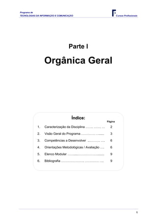 Programa de
TECNOLOGIAS DA INFORMAÇÃO E COMUNICAÇÃO Cursos Profissionais
Parte I
Orgânica Geral
Í
Ín
nd
di
ic
ce
e:
:
Página
1. Caracterização da Disciplina ……. ……. … 2
2. Visão Geral do Programa …………. …...... 3
3. Competências a Desenvolver ..………. …. 6
4. Orientações Metodológicas / Avaliação …. 6
5. Elenco Modular …….....………………........ 9
6. Bibliografia …………………. …………. …. 9
1
 