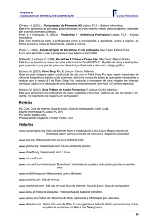 Programa de
TECNOLOGIAS DA INFORMAÇÃO E COMUNICAÇÃO Cursos Profissionais
Oliveira, H. (2003 ). Fundamental do Fireworks MX Lisboa, FCA – Editora Informática
Este livro apresenta as principais potencialidades da mais recente versão deste programa, ilustradas
por diversos exemplos práticos.
Pinto, I. e Rodrigues, Â. (2003). Photoshop 7 - Referência Profissional Lisboa, FCA – Editora
Informática
Este livro destina-se tanto a profissionais como a principiantes e apresenta, ilustra e explica, de
forma exaustiva, todas as ferramentas, paletas e menus.
Primo, L. (2004). Estudo dirigido do Coreldraw 11 em português. São Paulo: Editora Érica
Livro para aprender a usar o programa a nível básico e intermédio.
Schwartz, S e Davis, P. (2004) Coreldraw 11 Passo a Passo Lite. São Paulo: Makron Books.
Este livro apresenta os novos recursos e técnicas do CorelDRAW 11. Repleto de dicas e ilustrações,
para aprender o que precisa para criar desenhos profissionais e dominar o design gráfico.
Urbano, M. (2003). Paint Shop Pro 8, Lisboa - Centro Atlântico
Quer as suas imagens sejam construídas de raiz com o Paint Shop Pro quer sejam importadas de
câmaras fotográficas digitais ou de scanners, este livro mostra-lhe todas as operações necessárias a
realizar com a versão 8.1 do Paint Shop Pro, incluindo a montagem de uma imagem em diversas
camadas (layers) e a utilização de uma biblioteca impressionante com mais 100 efeitos especiais.
Urbano, M. (2002). Guia Prático do Adobe Photoshop 7. Lisboa: Centro Atlântico.
Este guia apresenta uma colectânea de dicas, sugestões e técnicas relativas ao uso da versão 7 em
diante, no tratamento de imagens em computador.
Revistas
PC Guia; Guia da Internet; Guia do Linux; Guia do computador; Ciber Gui@
Exame Informática;PC Mais; PC Win
PC World, edição USA
Windows2000 magazine, Renton media, USA
Websites
www.caixamagica.org Este site permite fazer a instalação do Linux Caixa Mágica através de
download, assim como a consulta de manuais e respectivo download.
www.kde.org Relacionado com o Linux ambiente KDE.
www.gnome.org Relacionado com o Linux ambiente gnome.
www.xfree86.org Relacionado com o Linux.
www.microsoft.com
www.microsoft.com/downloads/ Downloads. Variedade de updates, aplicações gratuitas e versões
beta.
www.win2000mag.com Relacionado com o Windows
www.pcworld.com Site da revista.
www.ciberlandia.com Site das revistas Guia da Internet; Guia do Linux; Guia do computador.
www.aeiou.pt Índice de pesquisa ( Web) português bastante completo.
www.yahoo.com Índice de referência da Web. Apresenta a informação por assuntos.
www.altavista.com Motor de busca da Web. É uma gigantesca base de dados que armazena todas
as palavras existentes na Web e nos Newsgroups.
19
 